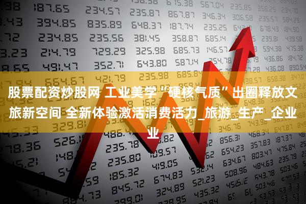 股票配资炒股网 工业美学“硬核气质”出圈释放文旅新空间 全新体验激活消费活力_旅游_生产_企业