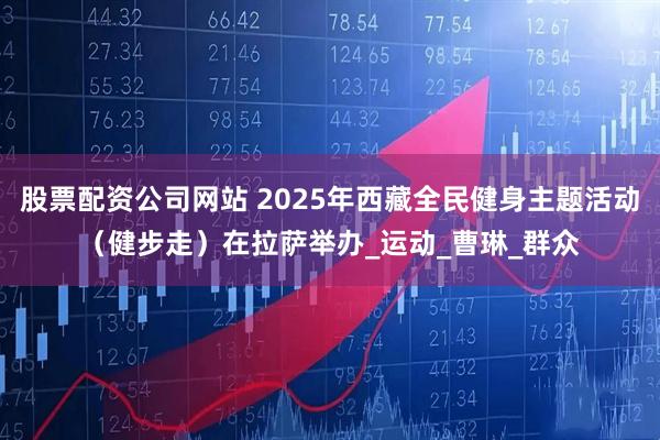 股票配资公司网站 2025年西藏全民健身主题活动（健步走）在拉萨举办_运动_曹琳_群众
