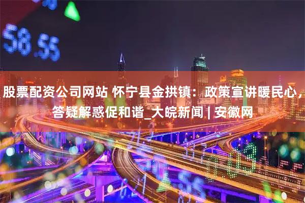 股票配资公司网站 怀宁县金拱镇：政策宣讲暖民心，答疑解惑促和谐_大皖新闻 | 安徽网