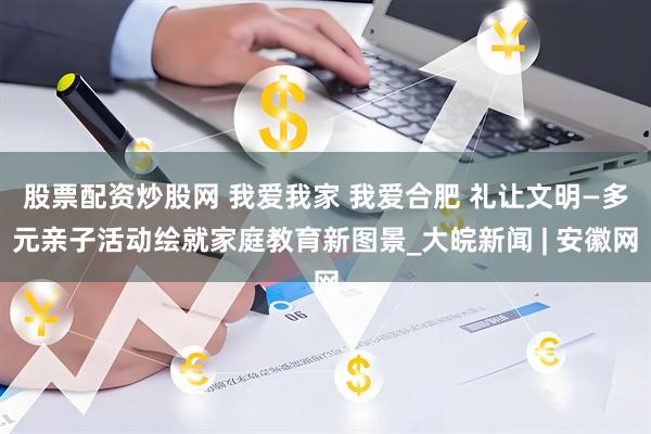 股票配资炒股网 我爱我家 我爱合肥 礼让文明—多元亲子活动绘就家庭教育新图景_大皖新闻 | 安徽网
