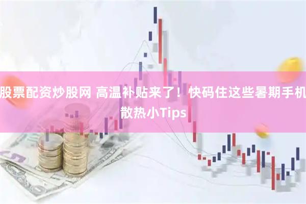 股票配资炒股网 高温补贴来了！快码住这些暑期手机散热小Tips