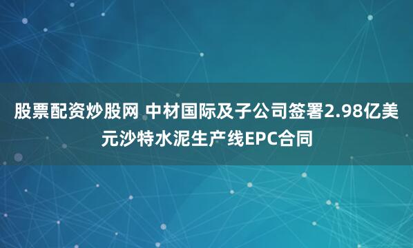 股票配资炒股网 中材国际及子公司签署2.98亿美元沙特水泥生产线EPC合同
