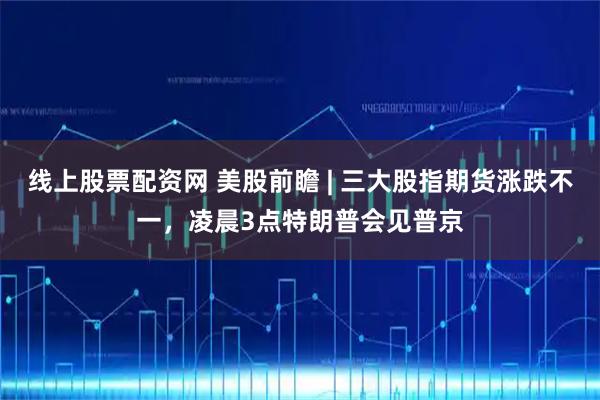 线上股票配资网 美股前瞻 | 三大股指期货涨跌不一，凌晨3点特朗普会见普京