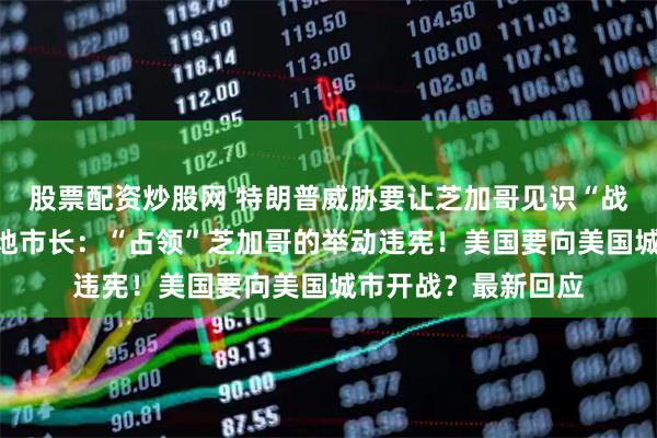 股票配资炒股网 特朗普威胁要让芝加哥见识“战争部”的厉害，当地市长：“占领”芝加哥的举动违宪！美国要向美国城市开战？最新回应