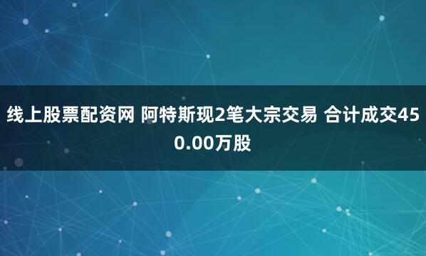 线上股票配资网 阿特斯现2笔大宗交易 合计成交450.00万股