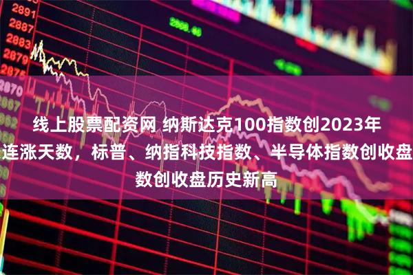 线上股票配资网 纳斯达克100指数创2023年以来最长连涨天数，标普、纳指科技指数、半导体指数创收盘历史新高