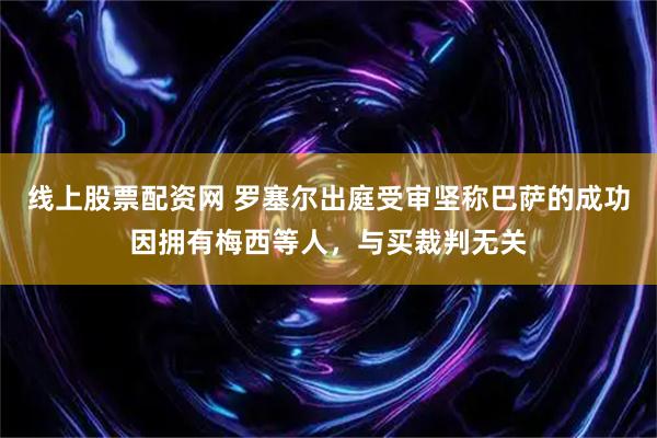 线上股票配资网 罗塞尔出庭受审坚称巴萨的成功因拥有梅西等人，与买裁判无关