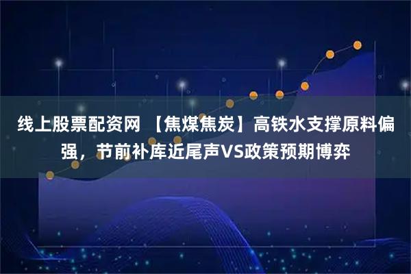 线上股票配资网 【焦煤焦炭】高铁水支撑原料偏强，节前补库近尾声VS政策预期博弈