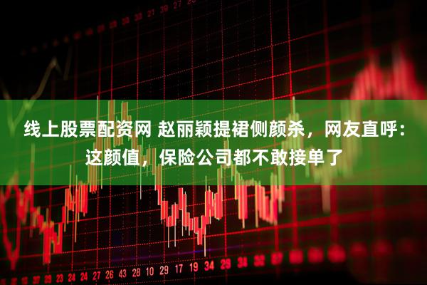 线上股票配资网 赵丽颖提裙侧颜杀，网友直呼：这颜值，保险公司都不敢接单了