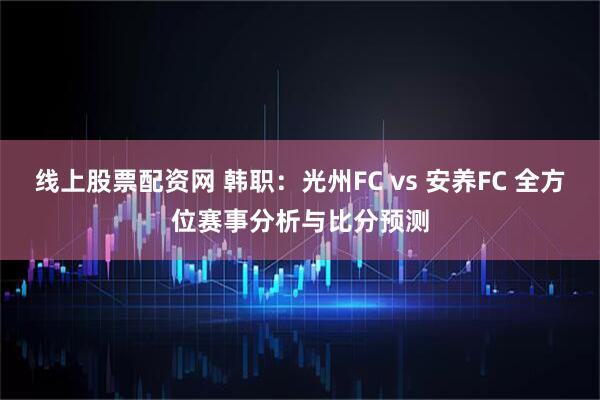 线上股票配资网 韩职：光州FC vs 安养FC 全方位赛事分析与比分预测