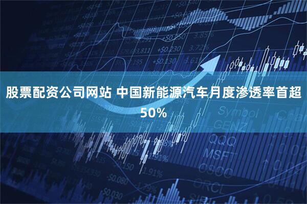 股票配资公司网站 中国新能源汽车月度渗透率首超50%