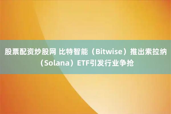 股票配资炒股网 比特智能（Bitwise）推出索拉纳（Solana）ETF引发行业争抢