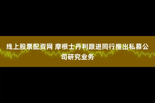 线上股票配资网 摩根士丹利跟进同行推出私募公司研究业务