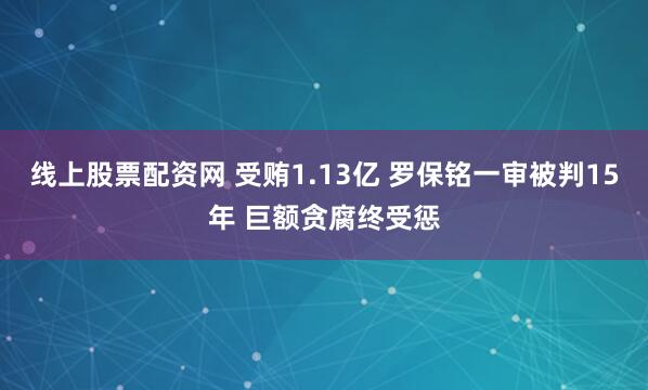 线上股票配资网 受贿1.13亿 罗保铭一审被判15年 巨额贪腐终受惩