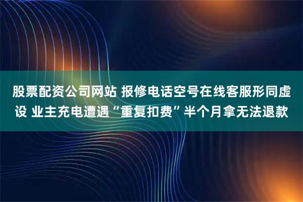 股票配资公司网站 报修电话空号在线客服形同虚设 业主充电遭遇“重复扣费”半个月拿无法退款
