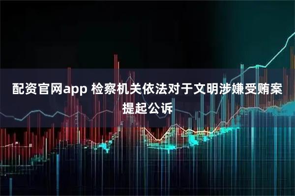 配资官网app 检察机关依法对于文明涉嫌受贿案提起公诉